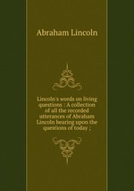Lincoln`s words on living questions : A collection of all the recorded utterances of Abraham Lincoln bearing upon the questions of today ;