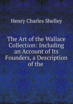 The Art of the Wallace Collection: Including an Account of Its Founders, a Description of the