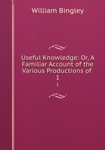 Useful Knowledge: Or, A Familiar Account of the Various Productions of .. 1