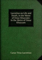 Lucretius on Life and Death, in the Metre of Omar Khayym: In the Metre of Omar Khayyam