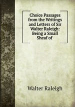 Choice Passages from the Writings and Letters of Sir Walter Raleigh: Being a Small Sheaf of