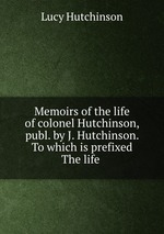 Memoirs of the life of colonel Hutchinson, publ. by J. Hutchinson. To which is prefixed The life