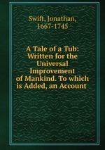 A Tale of a Tub: Written for the Universal Improvement of Mankind. To which is Added, an Account