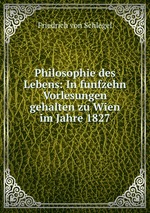 Philosophie des Lebens: In funfzehn Vorlesungen gehalten zu Wien im Jahre 1827