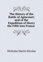 The History of the Battle of Agincourt; and of the Expedition of Henry the Fifth Into France