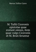 M. Tullii Ciceronis epistolae quae exstant omnes, item quae vulgo Ciceronis et M. Bruti feruntur