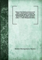 History of the British possessions in the Indian & Atlantic Oceans; comprising Ceylon, Penang, Malacca, Sincapore, the Falkland Islands, St. Helena, Ascension, Sierra Leone, the Gambia, Cape Coast Castle, &c., &c. By R. Montgomery Martin