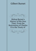 Bishop Burnet`s History of His Own Time: From the Restoration of Charles II to the Treaty of