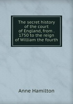 The secret history of the court of England, from . 1750 to the reign of William the fourth