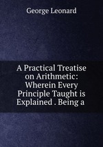 A Practical Treatise on Arithmetic: Wherein Every Principle Taught is Explained . Being a