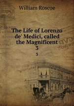 The Life of Lorenzo de` Medici, called the Magnificent. 3