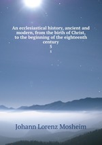 An ecclesiastical history, ancient and modern, from the birth of Christ, to the beginning of the eighteenth century. 5