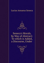 Seneca`s Morals, by Way of Abstract: To which is Added, a Discourse, Under