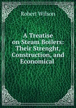A Treatise on Steam Boilers: Their Strenght, Construction, and Economical