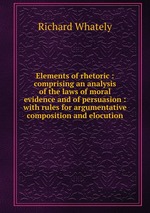 Elements of rhetoric : comprising an analysis of the laws of moral evidence and of persuasion : with rules for argumentative composition and elocution