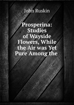 Prosperina: Studies of Wayside Flowers, While the Air was Yet Pure Among the