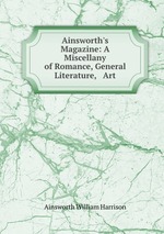 Ainsworth`s Magazine: A Miscellany of Romance, General Literature, & Art