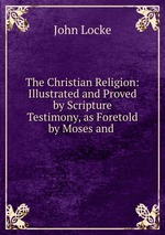 The Christian Religion: Illustrated and Proved by Scripture Testimony, as Foretold by Moses and