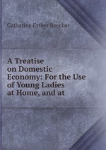 A Treatise on Domestic Economy: For the Use of Young Ladies at Home, and at