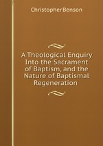 A Theological Enquiry Into the Sacrament of Baptism, and the Nature of Baptismal Regeneration