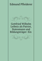 Gottfried Wilhelm Leibniz als Patriot, Statesmann und Bildungstrger: Ein
