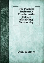 The Practical Engineer: A Treatise on the Subject of Modeling, Constructing