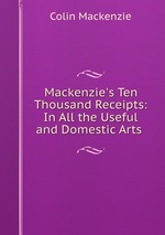 Mackenzie`s Ten Thousand Receipts: In All the Useful and Domestic Arts