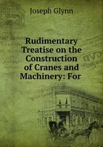 Rudimentary Treatise on the Construction of Cranes and Machinery: For