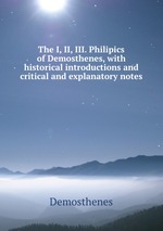 The I, II, III. Philipics of Demosthenes, with historical introductions and critical and explanatory notes
