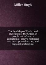 The headship of Christ, and The rights of the Christian people microform : a collection of essays, historical and descriptive sketches, and personal portraitures