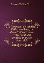I frammenti de` sei libri Della repubblica, di Marco Tullio Cicerone. Volgarizzati dal principe D. Pietro Odescalchi