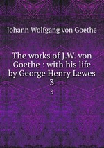 The works of J.W. von Goethe : with his life by George Henry Lewes. 3
