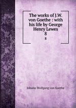The works of J.W. von Goethe : with his life by George Henry Lewes. 8