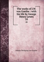 The works of J.W. von Goethe : with his life by George Henry Lewes. 10