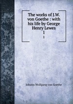 The works of J.W. von Goethe : with his life by George Henry Lewes. 1