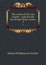 The works of J.W. von Goethe : with his life by George Henry Lewes. 2