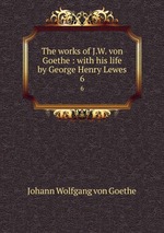 The works of J.W. von Goethe : with his life by George Henry Lewes. 6