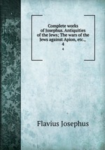 Complete works of Josephus. Antiquities of the Jews; The wars of the Jews against Apion, etc., . 4
