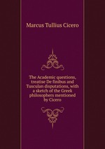 The Academic questions, treatise De finibus and Tusculan disputations, with a sketch of the Greek philosophers mentioned by Cicero