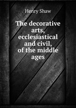 The decorative arts, ecclesiastical and civil, of the middle ages