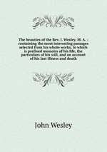 The beauties of the Rev. J. Wesley, M. A. : containing the most interesting passages selected from his whole works, to which is prefixed memoirs of his life, the particulars of his will, and an account of his last illness and death