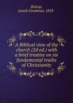A Biblical view of the church (2d ed.) with a brief treatise on six fundamental truths of Christianity