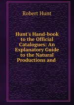 Hunt`s Hand-book to the Official Catalogues: An Explanatory Guide to the Natural Productions and
