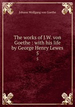 The works of J.W. von Goethe : with his life by George Henry Lewes. 5
