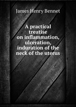 A practical treatise on inflammation, ulceration, & induration of the neck of the uterus