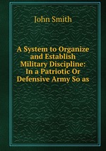 A System to Organize and Establish Military Discipline: In a Patriotic Or Defensive Army So as