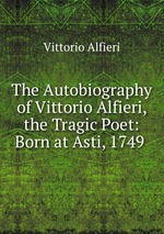 The Autobiography of Vittorio Alfieri, the Tragic Poet: Born at Asti, 1749