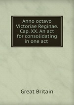 Anno octavo Victoriae Reginae. Cap. XX. An act for consolidating in one act