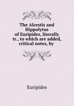 The Alcestis and Hippolytus of Euripides, literally tr., to which are added, critical notes, by