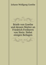 Briefe von Goethe und dessen Mutter an Friedrich Freiherrn von Stein: Nebst einigen Beilagen